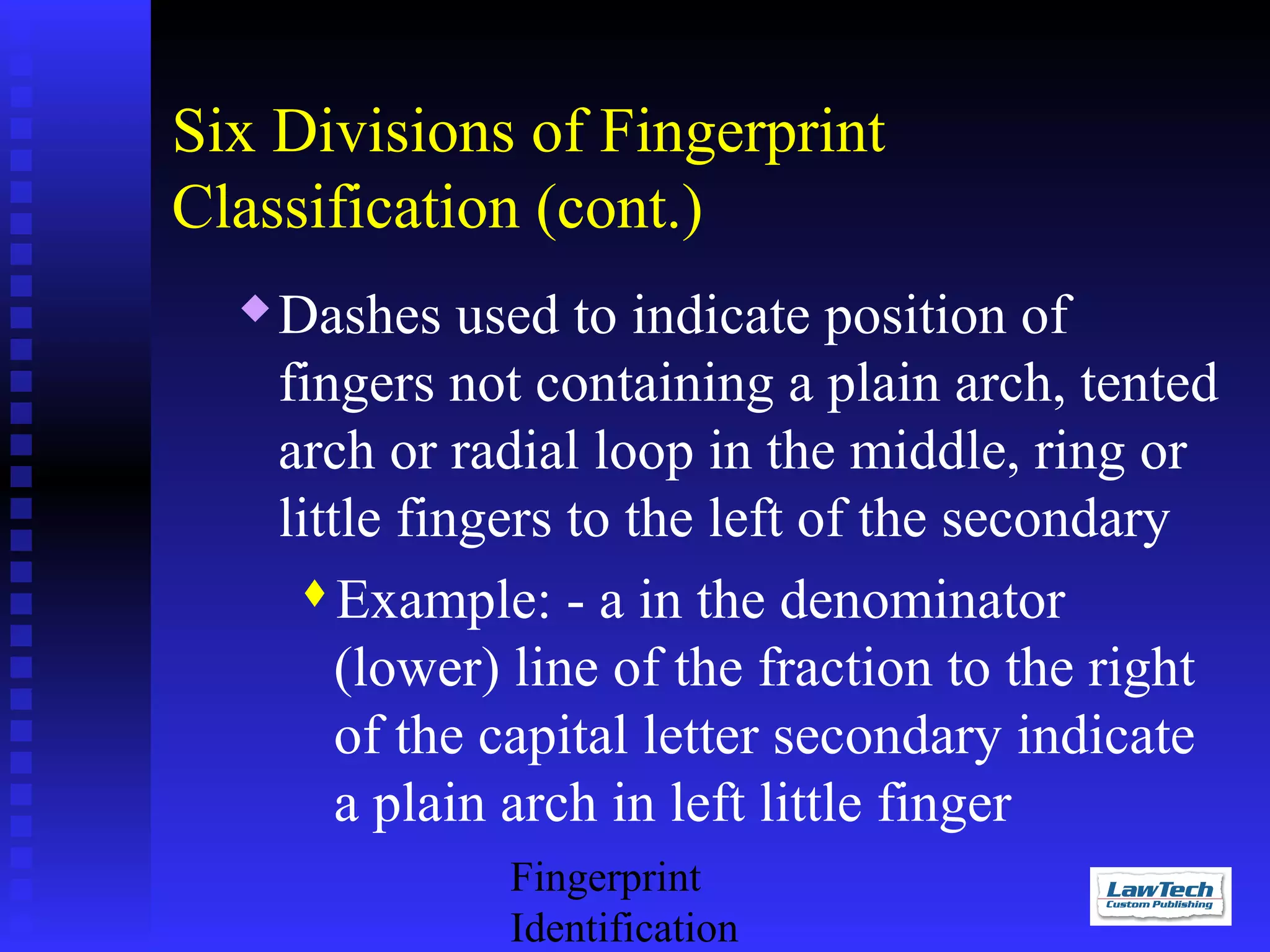 Six Divisions of Fingerprint
Classification (cont.)


Dashes used to indicate position of
fingers not containing a plain arch, tented
arch or radial loop in the middle, ring or
little fingers to the left of the secondary
Example: - a in the denominator
(lower) line of the fraction to the right
of the capital letter secondary indicate
a plain arch in left little finger
Fingerprint
Identification

 