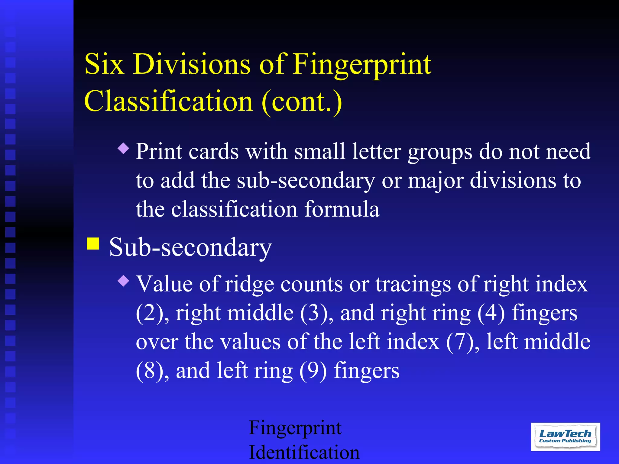 Six Divisions of Fingerprint
Classification (cont.)




Print cards with small letter groups do not need
to add the sub-secondary or major divisions to
the classification formula

Sub-secondary


Value of ridge counts or tracings of right index
(2), right middle (3), and right ring (4) fingers
over the values of the left index (7), left middle
(8), and left ring (9) fingers
Fingerprint
Identification

 