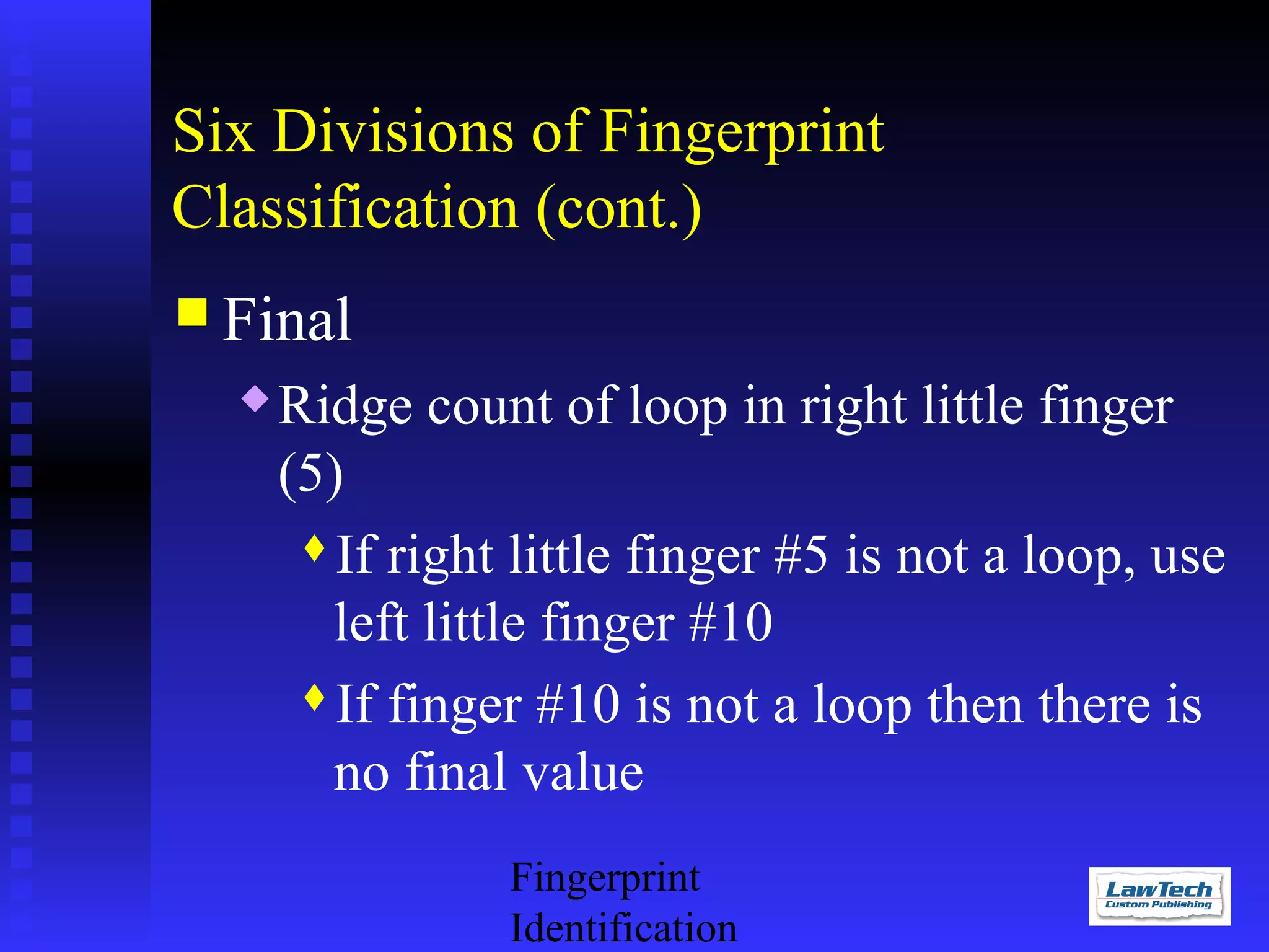 Six Divisions of Fingerprint
Classification (cont.)
 Final


Ridge count of loop in right little finger
(5)
If right little finger #5 is not a loop, use
left little finger #10
If finger #10 is not a loop then there is
no final value
Fingerprint
Identification

 