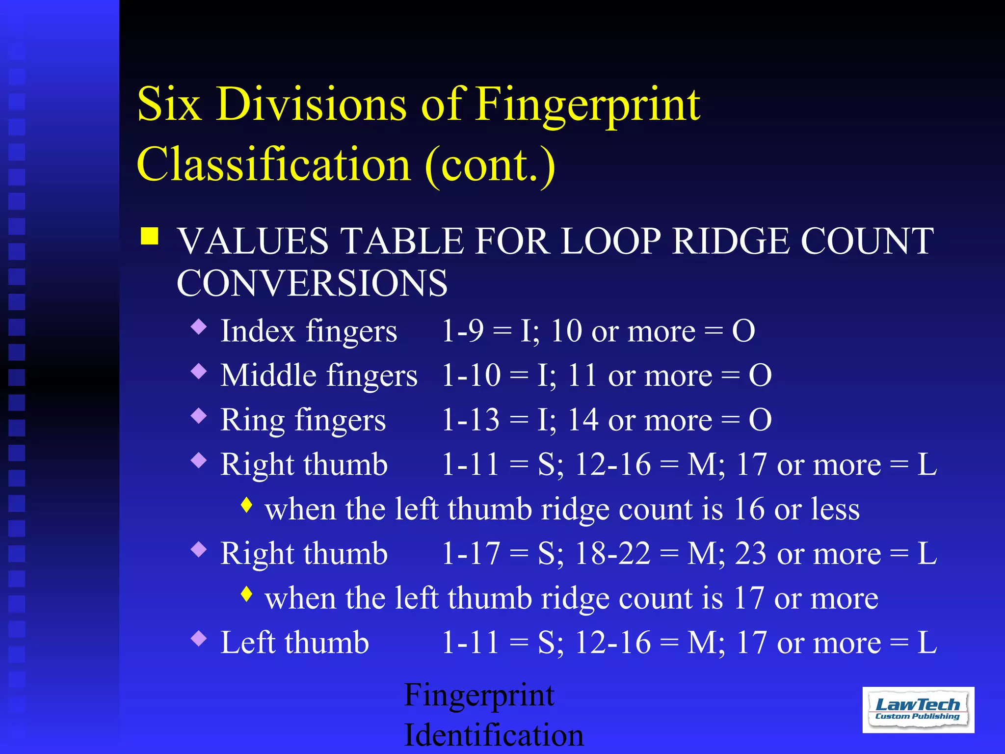 Six Divisions of Fingerprint
Classification (cont.)


VALUES TABLE FOR LOOP RIDGE COUNT
CONVERSIONS









Index fingers 1-9 = I; 10 or more = O
Middle fingers 1-10 = I; 11 or more = O
Ring fingers
1-13 = I; 14 or more = O
Right thumb
1-11 = S; 12-16 = M; 17 or more = L
 when the left thumb ridge count is 16 or less
Right thumb
1-17 = S; 18-22 = M; 23 or more = L
 when the left thumb ridge count is 17 or more
Left thumb
1-11 = S; 12-16 = M; 17 or more = L
Fingerprint
Identification

 