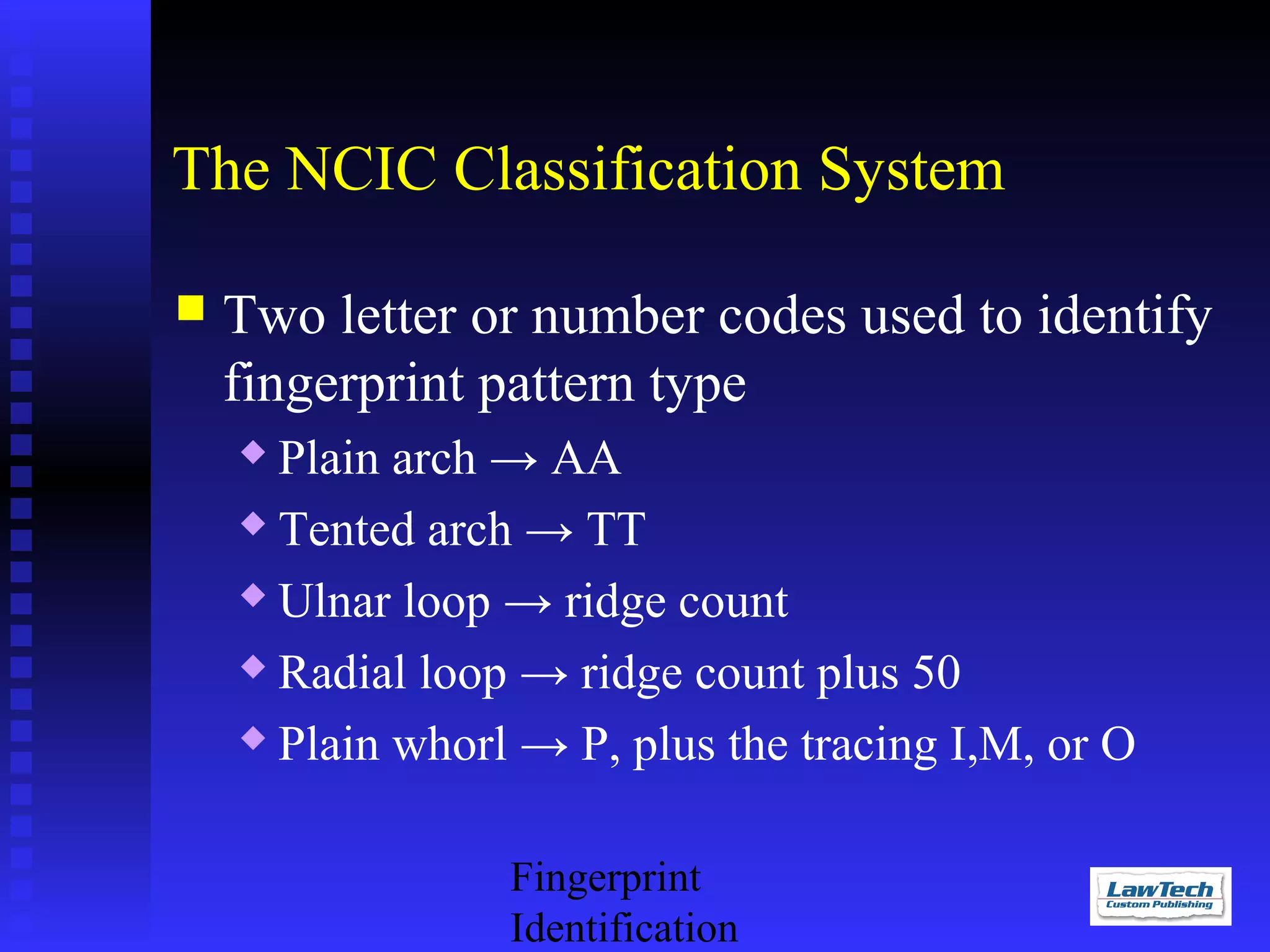 The NCIC Classification System


Two letter or number codes used to identify
fingerprint pattern type
Plain arch → AA
 Tented arch → TT
 Ulnar loop → ridge count
 Radial loop → ridge count plus 50
 Plain whorl → P, plus the tracing I,M, or O


Fingerprint
Identification

 