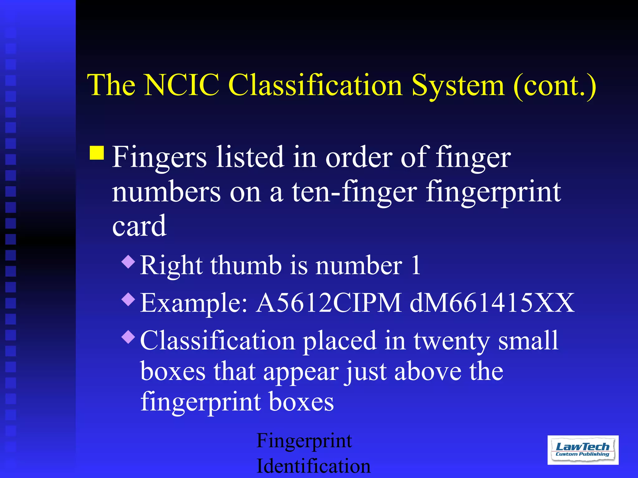 The NCIC Classification System (cont.)
 Fingers

listed in order of finger
numbers on a ten-finger fingerprint
card
Right thumb is number 1
 Example: A5612CIPM dM661415XX
 Classification placed in twenty small
boxes that appear just above the
fingerprint boxes


Fingerprint
Identification

 