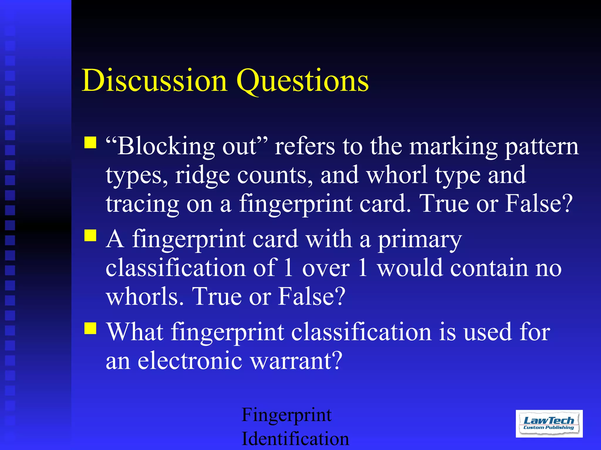 Discussion Questions
“Blocking out” refers to the marking pattern
types, ridge counts, and whorl type and
tracing on a fingerprint card. True or False?
 A fingerprint card with a primary
classification of 1 over 1 would contain no
whorls. True or False?
 What fingerprint classification is used for
an electronic warrant?


Fingerprint
Identification

 