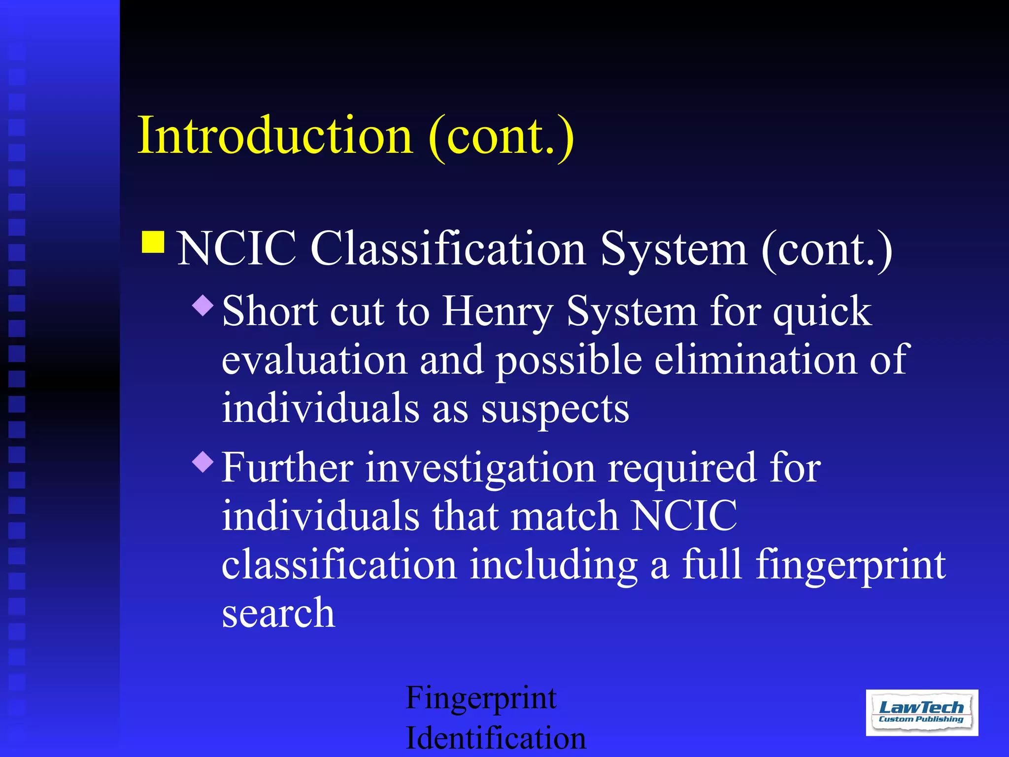 Introduction (cont.)
 NCIC

Classification System (cont.)

Short cut to Henry System for quick
evaluation and possible elimination of
individuals as suspects
 Further investigation required for
individuals that match NCIC
classification including a full fingerprint
search


Fingerprint
Identification

 