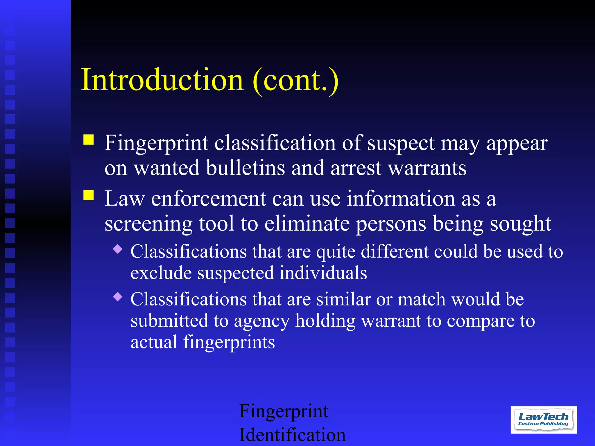 Introduction (cont.)



Fingerprint classification of suspect may appear
on wanted bulletins and arrest warrants
Law enforcement can use information as a
screening tool to eliminate persons being sought




Classifications that are quite different could be used to
exclude suspected individuals
Classifications that are similar or match would be
submitted to agency holding warrant to compare to
actual fingerprints
Fingerprint
Identification

 