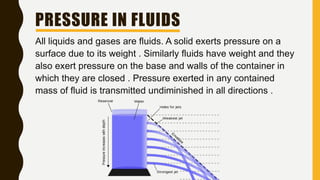 PRESSURE IN FLUIDS
All liquids and gases are fluids. A solid exerts pressure on a
surface due to its weight . Similarly fluids have weight and they
also exert pressure on the base and walls of the container in
which they are closed . Pressure exerted in any contained
mass of fluid is transmitted undiminished in all directions .
 