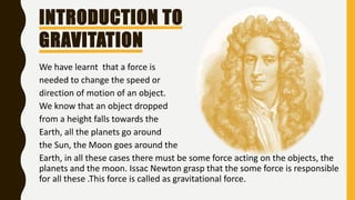INTRODUCTION TO
GRAVITATION
We have learnt that a force is
needed to change the speed or
direction of motion of an object.
We know that an object dropped
from a height falls towards the
Earth, all the planets go around
the Sun, the Moon goes around the
Earth, in all these cases there must be some force acting on the objects, the
planets and the moon. Issac Newton grasp that the some force is responsible
for all these .This force is called as gravitational force.
 