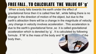 When a body falls towards the earth under the effect of
gravitational force then it is called free fall , while falling there is no
change in the direction of motion of the object, but due to the
earth’s attraction there will be a change in the magnitude of velocity
,any change in velocity involves acceleration . This acceleration is
due to the earth’s gravitational force ,so it is called gravitational
acceleration which is denoted by ‘g’ . It is calculated by following
formula . If ‘M’ is the mass of the body and ‘R’ is the radius of the
body then ,
FREE FALL , TO CALCULATE THE VALUE OF ‘g’
 
