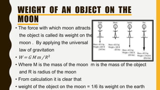 WEIGHT OF AN OBJECT ON THE
MOON
• The force with which moon attracts
the object is called its weight on the
moon . By applying the universal
law of gravitation
• W = G M m / 𝑅2
• Where M is the mass of the moon m is the mass of the object
and R is radius of the moon
• From calculation it is clear that
• weight of the object on the moon = 1/6 its weight on the earth
 