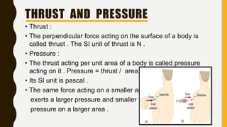 THRUST AND PRESSURE
• Thrust :
• The perpendicular force acting on the surface of a body is
called thrust . The SI unit of thrust is N .
• Pressure :
• The thrust acting per unit area of a body is called pressure
acting on it . Pressure = thrust / area.
• Its SI unit is pascal .
• The same force acting on a smaller area
exerts a larger pressure and smaller
pressure on a larger area .
 