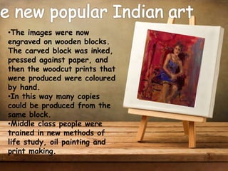 •The images were now
engraved on wooden blocks.
The carved block was inked,
pressed against paper, and
then the woodcut prints that
were produced were coloured
by hand.
•In this way many copies
could be produced from the
same block.
•Middle class people were
trained in new methods of
life study, oil painting and
print making.
 