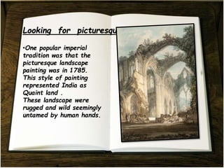 .
•One popular imperial
tradition was that the
picturesque landscape
painting was in 1785.
This style of painting
represented India as
Quaint land .
These landscape were
rugged and wild seemingly
untamed by human hands.
 