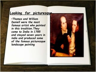 •Thomas and William
Daniell were the most
famous artist who painted
in this tradition.They
came to India in 1785
and stayed seven years in
india and produced some
of the famous picturesque
landscape painting
 