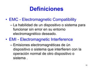 11
Definiciones
• EMC - Electromagnetic Compatibility
– La habilidad de un dispositivo o sistema para
funcionar sin error en su entorno
electromagnético deseado.
• EMI - Electromagnetic Interference
– Emisiones electromagnéticas de ùn
dispositivo o sistema que interfieren con la
operación normal de otro dispositivo o
sistema .
 