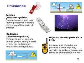 15
Emisiones
Emisión
(electromagnética)
Fenómeno por el que una
fuente proporciona energía
electromagnética hacia el
exterior.
Radiación
(electromagnética)
Fenómeno por el que una
fuente genera energía hacia
el exterior en forma de
ondas electromagnéticas.
Objetivo en esta parte de la
EMC:
asegurar que el equipo no
perturbe a otros equipos,
servicios de radiocomunicación,
redes de alimentación u otros.
 