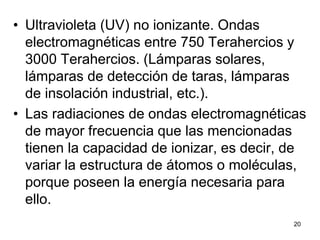 20
• Ultravioleta (UV) no ionizante. Ondas
electromagnéticas entre 750 Terahercios y
3000 Terahercios. (Lámparas solares,
lámparas de detección de taras, lámparas
de insolación industrial, etc.).
• Las radiaciones de ondas electromagnéticas
de mayor frecuencia que las mencionadas
tienen la capacidad de ionizar, es decir, de
variar la estructura de átomos o moléculas,
porque poseen la energía necesaria para
ello.
 