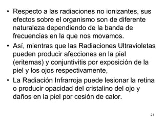 21
• Respecto a las radiaciones no ionizantes, sus
efectos sobre el organismo son de diferente
naturaleza dependiendo de la banda de
frecuencias en la que nos movamos.
• Así, mientras que las Radiaciones Ultravioletas
pueden producir afecciones en la piel
(eritemas) y conjuntivitis por exposición de la
piel y los ojos respectivamente,
• La Radiación Infrarroja puede lesionar la retina
o producir opacidad del cristalino del ojo y
daños en la piel por cesión de calor.
 