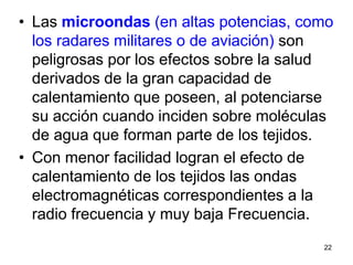 22
• Las microondas (en altas potencias, como
los radares militares o de aviación) son
peligrosas por los efectos sobre la salud
derivados de la gran capacidad de
calentamiento que poseen, al potenciarse
su acción cuando inciden sobre moléculas
de agua que forman parte de los tejidos.
• Con menor facilidad logran el efecto de
calentamiento de los tejidos las ondas
electromagnéticas correspondientes a la
radio frecuencia y muy baja Frecuencia.
 