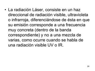 24
• La radiación Láser, consiste en un haz
direccional de radiación visible, ultravioleta
o infrarroja, diferenciándose de ésta en que
su emisión corresponde a una frecuencia
muy concreta (dentro de la banda
correspondiente) y no a una mezcla de
varias, como ocurre cuando se habla de
una radiación visible UV o IR.
 