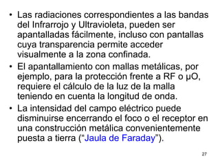 27
• Las radiaciones correspondientes a las bandas
del Infrarrojo y Ultravioleta, pueden ser
apantalladas fácilmente, incluso con pantallas
cuya transparencia permite acceder
visualmente a la zona confinada.
• El apantallamiento con mallas metálicas, por
ejemplo, para la protección frente a RF o µO,
requiere el cálculo de la luz de la malla
teniendo en cuenta la longitud de onda.
• La intensidad del campo eléctrico puede
disminuirse encerrando el foco o el receptor en
una construcción metálica convenientemente
puesta a tierra (“Jaula de Faraday”).
 