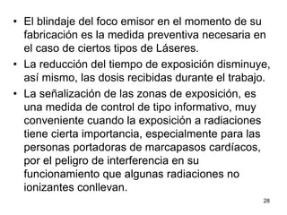 28
• El blindaje del foco emisor en el momento de su
fabricación es la medida preventiva necesaria en
el caso de ciertos tipos de Láseres.
• La reducción del tiempo de exposición disminuye,
así mismo, las dosis recibidas durante el trabajo.
• La señalización de las zonas de exposición, es
una medida de control de tipo informativo, muy
conveniente cuando la exposición a radiaciones
tiene cierta importancia, especialmente para las
personas portadoras de marcapasos cardíacos,
por el peligro de interferencia en su
funcionamiento que algunas radiaciones no
ionizantes conllevan.
 