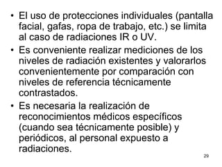 29
• El uso de protecciones individuales (pantalla
facial, gafas, ropa de trabajo, etc.) se limita
al caso de radiaciones IR o UV.
• Es conveniente realizar mediciones de los
niveles de radiación existentes y valorarlos
convenientemente por comparación con
niveles de referencia técnicamente
contrastados.
• Es necesaria la realización de
reconocimientos médicos específicos
(cuando sea técnicamente posible) y
periódicos, al personal expuesto a
radiaciones.
 