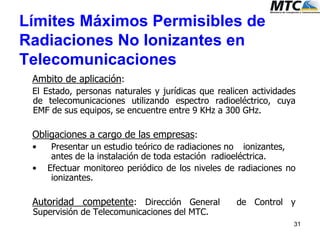 31
Ambito de aplicación:
El Estado, personas naturales y jurídicas que realicen actividades
de telecomunicaciones utilizando espectro radioeléctrico, cuya
EMF de sus equipos, se encuentre entre 9 KHz a 300 GHz.
Obligaciones a cargo de las empresas:
• Presentar un estudio teórico de radiaciones no ionizantes,
antes de la instalación de toda estación radioeléctrica.
• Efectuar monitoreo periódico de los niveles de radiaciones no
ionizantes.
Autoridad competente: Dirección General de Control y
Supervisión de Telecomunicaciones del MTC.
Límites Máximos Permisibles de
Radiaciones No Ionizantes en
Telecomunicaciones
 