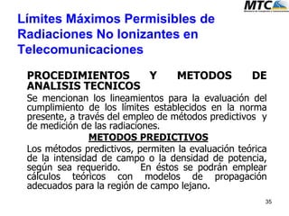 Límites Máximos Permisibles de
Radiaciones No Ionizantes en
Telecomunicaciones
PROCEDIMIENTOS Y METODOS DE
ANALISIS TECNICOS
Se mencionan los lineamientos para la evaluación del
cumplimiento de los límites establecidos en la norma
presente, a través del empleo de métodos predictivos y
de medición de las radiaciones.
METODOS PREDICTIVOS
Los métodos predictivos, permiten la evaluación teórica
de la intensidad de campo o la densidad de potencia,
según sea requerido. En éstos se podrán emplear
cálculos teóricos con modelos de propagación
adecuados para la región de campo lejano.
35
 