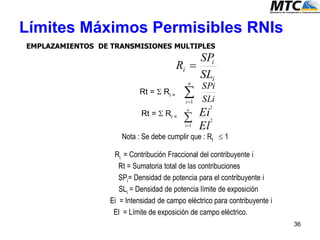 Límites Máximos Permisibles RNIs
EMPLAZAMIENTOS DE TRANSMISIONES MULTIPLES
Rt =  Ri =
Rt =  Ri =
Nota : Se debe cumplir que : Rt  1
Ri = Contribución Fraccional del contribuyente i
Rt = Sumatoria total de las contribuciones
SPi= Densidad de potencia para el contribuyente i
SLi = Densidad de potencia límite de exposición
Ei = Intensidad de campo eléctrico para contribuyente i
El = Límite de exposición de campo eléctrico.
i
i
i
SL
SP
R 
SLi
SPin
i
1
El
Ein
i
2
2
1

36
 