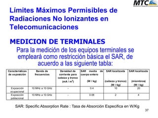 Límites Máximos Permisibles de
Radiaciones No Ionizantes en
Telecomunicaciones
MEDICION DE TERMINALES
Para la medición de los equipos terminales se
empleará como restricción básica el SAR, de
acuerdo a las siguiente tabla:
Densidad de
corriente para
cabeza y tronco
SAR media de
cuerpo entero
SAR localizada SAR localizada
(mA / m2
) (W / kg) (cabeza y tronco) (miembros)
(W / kg) (W / kg)
Exposición
ocupacional
10 MHz a 10 GHz - 0.4 10 20
Exposición
poblacional
10 MHz a 10 GHz - 0.08 2 4
Características
de exposición
Banda de
frecuencias
SAR: Specific Absorption Rate : Tasa de Absorción Especifica en W/Kg
37
 
