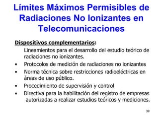39
Dispositivos complementarios:
Lineamientos para el desarrollo del estudio teórico de
radiaciones no ionizantes.
• Protocolos de medición de radiaciones no ionizantes
• Norma técnica sobre restricciones radioeléctricas en
áreas de uso público.
• Procedimiento de supervisión y control
• Directiva para la habilitación del registro de empresas
autorizadas a realizar estudios teóricos y mediciones.
Límites Máximos Permisibles de
Radiaciones No Ionizantes en
Telecomunicaciones
 