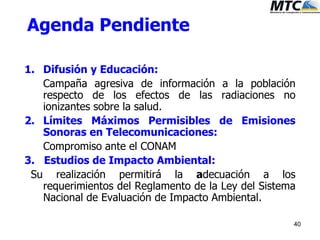 40
Agenda Pendiente
1. Difusión y Educación:
Campaña agresiva de información a la población
respecto de los efectos de las radiaciones no
ionizantes sobre la salud.
2. Límites Máximos Permisibles de Emisiones
Sonoras en Telecomunicaciones:
Compromiso ante el CONAM
3. Estudios de Impacto Ambiental:
Su realización permitirá la adecuación a los
requerimientos del Reglamento de la Ley del Sistema
Nacional de Evaluación de Impacto Ambiental.
 