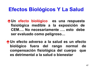 47
Efectos Biológicos Y La Salud
Un efecto biológico es una respuesta
fisiológica medible a la exposición de
CEM…. No necesariamente …. esto debe
ser evaluado como peligroso…
Un efecto adverso a la salud es un efecto
biológico fuera del rango normal de
compensación fisiológica del cuerpo que
es detrimental a la salud o bienestar
 