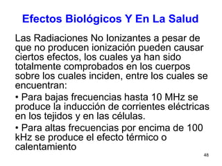 48
Las Radiaciones No Ionizantes a pesar de
que no producen ionización pueden causar
ciertos efectos, los cuales ya han sido
totalmente comprobados en los cuerpos
sobre los cuales inciden, entre los cuales se
encuentran:
• Para bajas frecuencias hasta 10 MHz se
produce la inducción de corrientes eléctricas
en los tejidos y en las células.
• Para altas frecuencias por encima de 100
kHz se produce el efecto térmico o
calentamiento
Efectos Biológicos Y En La Salud
 