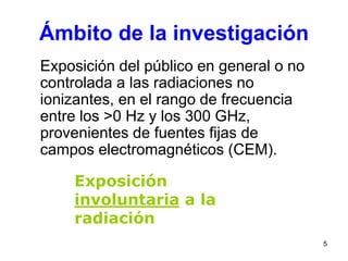 5
Ámbito de la investigación
Exposición del público en general o no
controlada a las radiaciones no
ionizantes, en el rango de frecuencia
entre los >0 Hz y los 300 GHz,
provenientes de fuentes fijas de
campos electromagnéticos (CEM).
Exposición
involuntaria a la
radiación
 