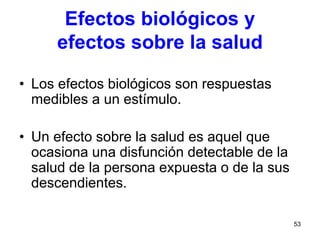 53
Efectos biológicos y
efectos sobre la salud
• Los efectos biológicos son respuestas
medibles a un estímulo.
• Un efecto sobre la salud es aquel que
ocasiona una disfunción detectable de la
salud de la persona expuesta o de la sus
descendientes.
 