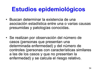 54
Estudios epidemiológicos
• Buscan determinar la existencia de una
asociación estadística entre una o varias causas
presumidas y patologías conocidas.
• Se realizan por observación del número de
casos (personas que presentan una
determinada enfermedad) y del número de
controles (personas con características similares
a las de los casos y que no presentan la
enfermedad) y se calcula el riesgo relativo.
 