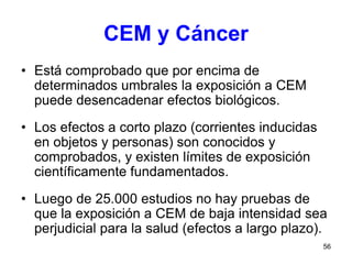 56
CEM y Cáncer
• Está comprobado que por encima de
determinados umbrales la exposición a CEM
puede desencadenar efectos biológicos.
• Los efectos a corto plazo (corrientes inducidas
en objetos y personas) son conocidos y
comprobados, y existen límites de exposición
científicamente fundamentados.
• Luego de 25.000 estudios no hay pruebas de
que la exposición a CEM de baja intensidad sea
perjudicial para la salud (efectos a largo plazo).
 