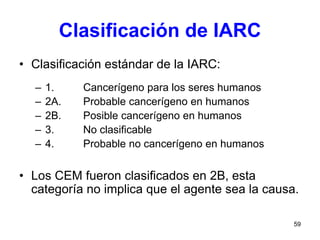 59
Clasificación de IARC
• Clasificación estándar de la IARC:
– 1. Cancerígeno para los seres humanos
– 2A. Probable cancerígeno en humanos
– 2B. Posible cancerígeno en humanos
– 3. No clasificable
– 4. Probable no cancerígeno en humanos
• Los CEM fueron clasificados en 2B, esta
categoría no implica que el agente sea la causa.
 