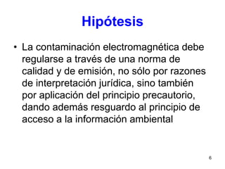 6
Hipótesis
• La contaminación electromagnética debe
regularse a través de una norma de
calidad y de emisión, no sólo por razones
de interpretación jurídica, sino también
por aplicación del principio precautorio,
dando además resguardo al principio de
acceso a la información ambiental
 