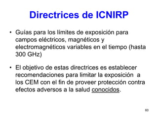 60
Directrices de ICNIRP
• Guías para los límites de exposición para
campos eléctricos, magnéticos y
electromagnéticos variables en el tiempo (hasta
300 GHz)
• El objetivo de estas directrices es establecer
recomendaciones para limitar la exposición a
los CEM con el fin de proveer protección contra
efectos adversos a la salud conocidos.
 