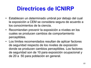 61
Directrices de ICNIRP
• Establecen un determinado umbral por debajo del cual
la exposición a CEM se considera segura de acuerdo a
los conocimientos de la ciencia.
• Recomiendan prevenir la exposición a niveles en los
cuales se producen cambios de comportamiento
perceptibles.
• Los límites recomendados resultan de aplicar factores
de seguridad respecto de los niveles de exposición
donde se producen cambios perceptibles. Los factores
de seguridad son de 10 para exposición ocupacional y
de 20 a 50 para población en general.
 