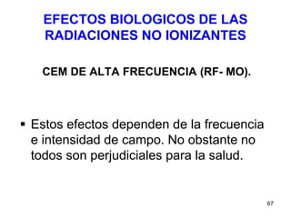 67
EFECTOS BIOLOGICOS DE LAS
RADIACIONES NO IONIZANTES
CEM DE ALTA FRECUENCIA (RF- MO).
 Estos efectos dependen de la frecuencia
e intensidad de campo. No obstante no
todos son perjudiciales para la salud.
 