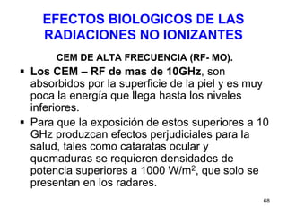 68
EFECTOS BIOLOGICOS DE LAS
RADIACIONES NO IONIZANTES
CEM DE ALTA FRECUENCIA (RF- MO).
 Los CEM – RF de mas de 10GHz, son
absorbidos por la superficie de la piel y es muy
poca la energía que llega hasta los niveles
inferiores.
 Para que la exposición de estos superiores a 10
GHz produzcan efectos perjudiciales para la
salud, tales como cataratas ocular y
quemaduras se requieren densidades de
potencia superiores a 1000 W/m2, que solo se
presentan en los radares.
 
