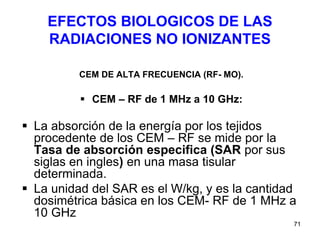 71
EFECTOS BIOLOGICOS DE LAS
RADIACIONES NO IONIZANTES
CEM DE ALTA FRECUENCIA (RF- MO).
 CEM – RF de 1 MHz a 10 GHz:
 La absorción de la energía por los tejidos
procedente de los CEM – RF se mide por la
Tasa de absorción especifica (SAR por sus
siglas en ingles) en una masa tisular
determinada.
 La unidad del SAR es el W/kg, y es la cantidad
dosimétrica básica en los CEM- RF de 1 MHz a
10 GHz
 