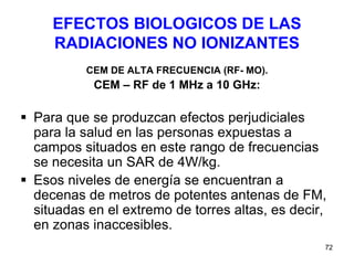 72
EFECTOS BIOLOGICOS DE LAS
RADIACIONES NO IONIZANTES
CEM DE ALTA FRECUENCIA (RF- MO).
CEM – RF de 1 MHz a 10 GHz:
 Para que se produzcan efectos perjudiciales
para la salud en las personas expuestas a
campos situados en este rango de frecuencias
se necesita un SAR de 4W/kg.
 Esos niveles de energía se encuentran a
decenas de metros de potentes antenas de FM,
situadas en el extremo de torres altas, es decir,
en zonas inaccesibles.
 