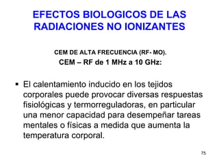 75
EFECTOS BIOLOGICOS DE LAS
RADIACIONES NO IONIZANTES
CEM DE ALTA FRECUENCIA (RF- MO).
CEM – RF de 1 MHz a 10 GHz:
 El calentamiento inducido en los tejidos
corporales puede provocar diversas respuestas
fisiológicas y termorreguladoras, en particular
una menor capacidad para desempeñar tareas
mentales o físicas a medida que aumenta la
temperatura corporal.
 