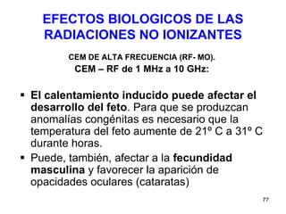 77
EFECTOS BIOLOGICOS DE LAS
RADIACIONES NO IONIZANTES
CEM DE ALTA FRECUENCIA (RF- MO).
CEM – RF de 1 MHz a 10 GHz:
 El calentamiento inducido puede afectar el
desarrollo del feto. Para que se produzcan
anomalías congénitas es necesario que la
temperatura del feto aumente de 21º C a 31º C
durante horas.
 Puede, también, afectar a la fecundidad
masculina y favorecer la aparición de
opacidades oculares (cataratas)
 