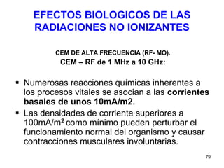 79
EFECTOS BIOLOGICOS DE LAS
RADIACIONES NO IONIZANTES
CEM DE ALTA FRECUENCIA (RF- MO).
CEM – RF de 1 MHz a 10 GHz:
 Numerosas reacciones químicas inherentes a
los procesos vitales se asocian a las corrientes
basales de unos 10mA/m2.
 Las densidades de corriente superiores a
100mA/m2 como mínimo pueden perturbar el
funcionamiento normal del organismo y causar
contracciones musculares involuntarias.
 