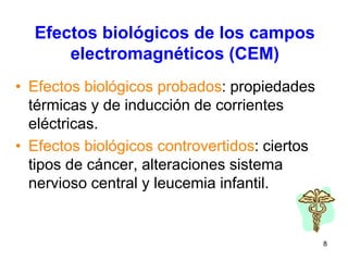 8
Efectos biológicos de los campos
electromagnéticos (CEM)
• Efectos biológicos probados: propiedades
térmicas y de inducción de corrientes
eléctricas.
• Efectos biológicos controvertidos: ciertos
tipos de cáncer, alteraciones sistema
nervioso central y leucemia infantil.
 